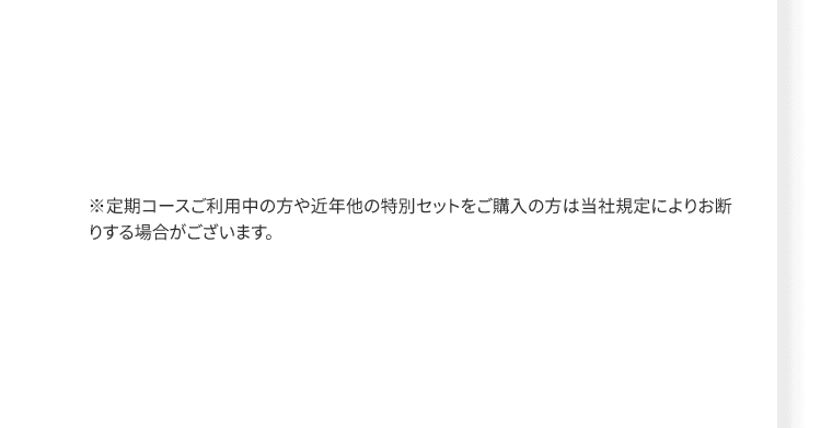 ※定期コースご利用中の方や近年他の特別セットをご購入の方は当社規定によりお断りする場合がございます。