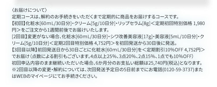 〈お届けについて〉定期コースは、解約のお手続きをいただくまで定期的に商品をお届けするコースです。【初回】化粧水[60ｍL/30日分]・クリーム[5g/10日分]・リップセラム[8g]＜定期初回特別価格 1,980円＞をご注文から1週間前後でお届けいたします。[2回目】変更がない場合、化粧水[60ｍL/30日分]・シワ改善美容液[17g]・美容液[5mL/10日分]・クリーム[5g/10日分]＜定期2回目特別価格 4,752円＞を初回発送から30日後に発送。【3回目以降】前回発送日から30日ごとに化粧水[60ｍL/30日分]を＜定期割引10％OFF 4,752円＞でお届け（点数による割引もございます。4点以上25％、3点20％、2点15％、1点でも10％OFF）初回申込内容のまま継続いただいた場合、6か月分のお支払い総額は25,740円(税込)となります。※2回目以降の変更・解約については、次回発送予定日の5日前までにお電話(0120-59-3737)またはWEBのマイページにてお手続きください。