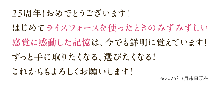 25周年！おめでとうございます！はじめてライスフォースを使ったときのみずみずしい感覚に感動した記憶は、今でも鮮明に覚えています！ずっと手に取りたくなる、選びたくなる！これからもよろしくお願いします！