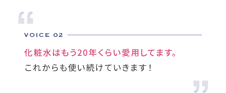 VOICE 02 化粧水はもう20年くらい愛用してます。 これからも使い続けていきます！