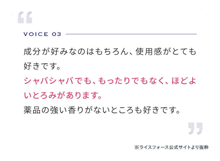 VOICE 03 成分が好みなのはもちろん、使用感がとても好きです。シャバシャバでも、もったりでもなく、ほどよいとろみがあります。薬品の強い香りがないところも好きです。 ※ライスフォース公式サイトより抜粋 