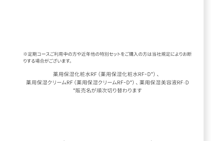 ※定期コースご利用中の方や近年他の特別セットをご購入の方は当社規定によりお断りする場合がございます。 薬用保湿化粧水RF（薬用保湿化粧水RF-D*）、薬用保湿クリームRF（薬用保湿クリームRF-D*）、薬用保湿美容液RF-D*販売名が順次切り替わります