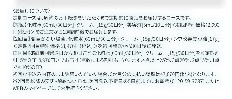 〈お届けについて〉定期コースは、解約のお手続きをいただくまで定期的に商品をお届けするコースです。【初回】化粧水[60ｍL/30日分]・クリーム[15g/30日分]・美容液[5ml/10日分]＜初回特別価格 2,990円（税込）＞をご注文から1週間前後でお届けいたします。【2回目】変更がない場合、化粧水[60ｍL/30日分]・クリーム[15g/30日分]・シワ改善美容液[17g]＜定期2回目特別価格8,976円（税込）＞を初回発送から30日後に発送。【3回目以降】前回発送日から30日ごとに化粧水[60ｍL/30日分]を＜定期割引15％OFF 8,9762円＞でお届け（点数による割引もございます。4点以上25％、3点20％、2点15％、1点でも10％OFF）初回お申込み内容のまま継続いただいた場合、6か月分のお支払い総額は47,870円(税込)となります。※2回目以降の変更・解約については、次回発送予定日の5日前までにお電話(0120-59-3737)またはWEBのマイページにてお手続きください。