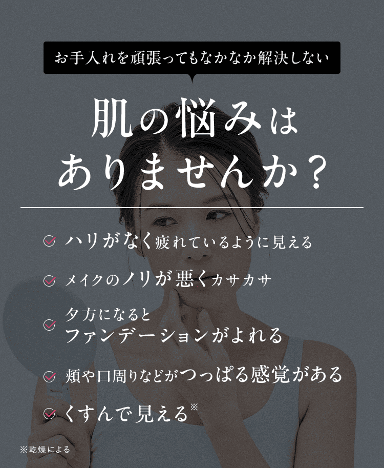 お手入れを頑張ってもなかなか解決しない 肌の悩みは ありませんか？ ハリがなく疲れているように見える メイクのノリが悪くカサカサ 夕方になると ファンデーションがよれる 頬や口周りなどがつっぱる感覚がある くすんで見える ※ ※乾燥による