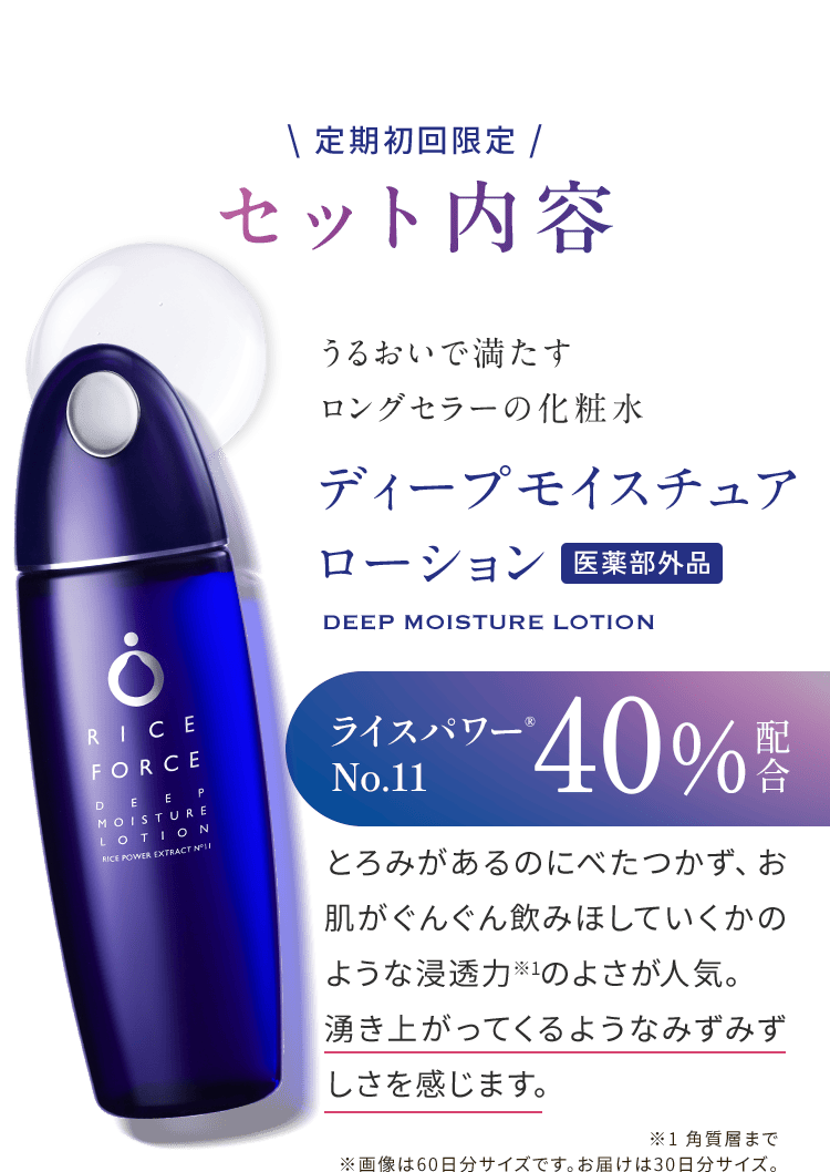 \ 定期初回限定 / セット内容 うるおいで満たす ロングセラーの化粧水 ディープモイスチュア ローション 医薬部外品 DEEP MOISTURE LOTION ライスパワー® No.11 40% 配合 とろみがあるのにべたつかず、お肌がぐんぐん飲みほしていくかのような浸透力※1のよさが人気。湧き上がってくるようなみずみずしさを感じます。 ※1 角質層まで ※画像は60日分サイズです。お届けは30日分サイズ。
