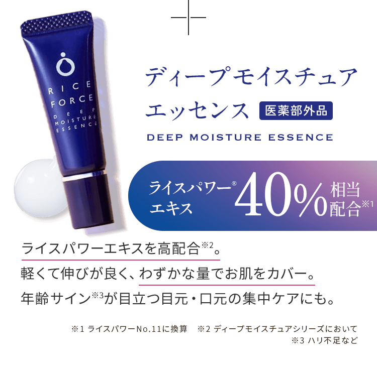 ディープモイスチュアエッセンス 医薬部外品 ライスパワーエキスを高配合※2。 軽くて伸びが良く、わずかな量でお肌をカバー。 年齢サイン※3が目立つ目元・口元の集中ケアにも。 ※1 ライスパワーNo.11に換算　※2 ディープモイスチュアシリーズにおいて ※3 ハリ不足など