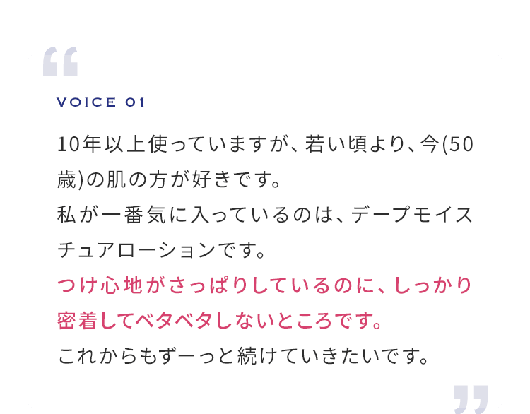VOICE 01  10年以上使っていますが、若い頃より、今(50歳)の肌の方が好きです。私が一番気に入っているのは、ディープープモイスチュアローションです。つけ心地がさっぱりしているのに、しっかり密着してベタベタしないところです。これからもずーっと続けていきたいです。