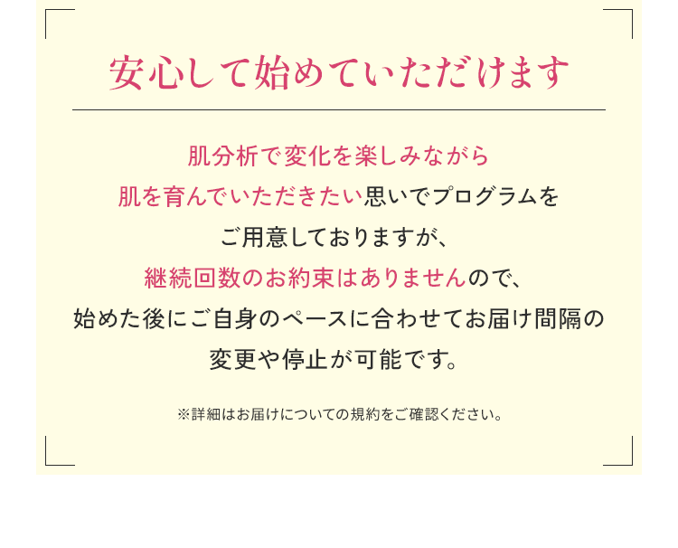 安心して始めていただけます 肌分析で変化を楽しみながら肌を育んでいただきたい思いでプログラムをご用意しておりますが、継続回数のお約束はありませんので、始めた後にご自身のペースに合わせてお届け間隔の変更や停止が可能です。※詳細はお届けについての規約をご確認ください。