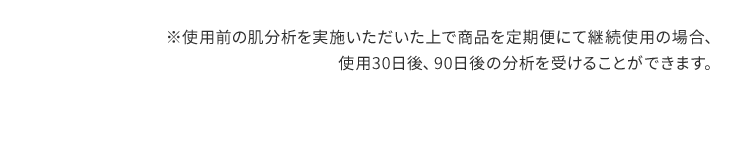 ※使用前の肌分析を実施いただいた上で商品を定期便にて継続使用の場合、使用30日後、90日後の分析を受けることができます。