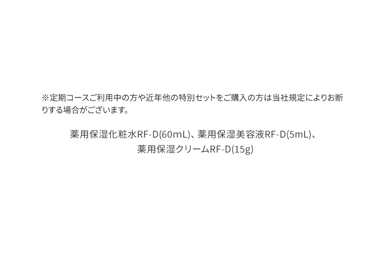 ※定期コースご利用中の方や近年他の特別セットをご購入の方は当社規定によりお断りする場合がございます。薬用保湿化粧水RF-D(60ｍL)、薬用保湿美容液RF-D(5mL)、薬用保湿クリームRF-D(15g)