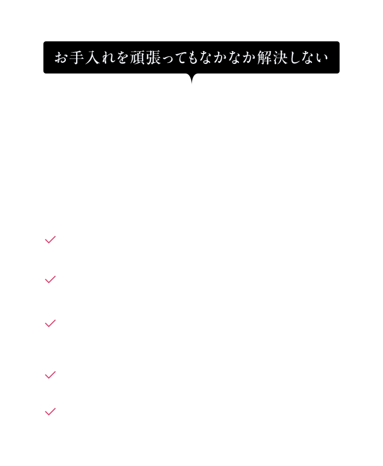 お手入れを頑張ってもなかなか解決しない 肌の悩みは ありませんか？ ハリがなく疲れているように見える メイクのノリが悪くカサカサ 夕方になると ファンデーションがよれる 頬や口周りなどがつっぱる感覚がある くすんで見える ※ ※乾燥による