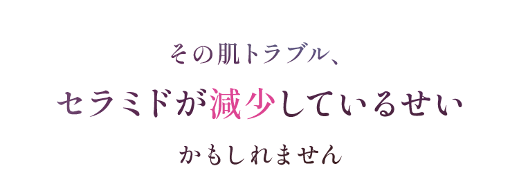その肌トラブル、 セラミドが減少しているせい かもしれません セラミドが多い肌 外部刺激　角質層 表皮 水分 セラミド：水分の蒸発を防ぐうるおいバリアを担う成分 水分をたっぷり溜め込んだうるツヤ肌。肌トラブル に負けない健康的な状態。 セラミドが少ない肌 外部刺激　角質層 表皮 水分 水分 水分保持能の低下で水分が逃げやすく、乾燥による肌トラブルを招きやすい状態。※イメージ図　※1 乾燥など