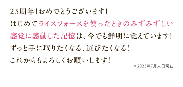 25周年！おめでとうございます！はじめてライスフォースを使ったときのみずみずしい感覚に感動した記憶は、今でも鮮明に覚えています！ずっと手に取りたくなる、選びたくなる！これからもよろしくお願いします！