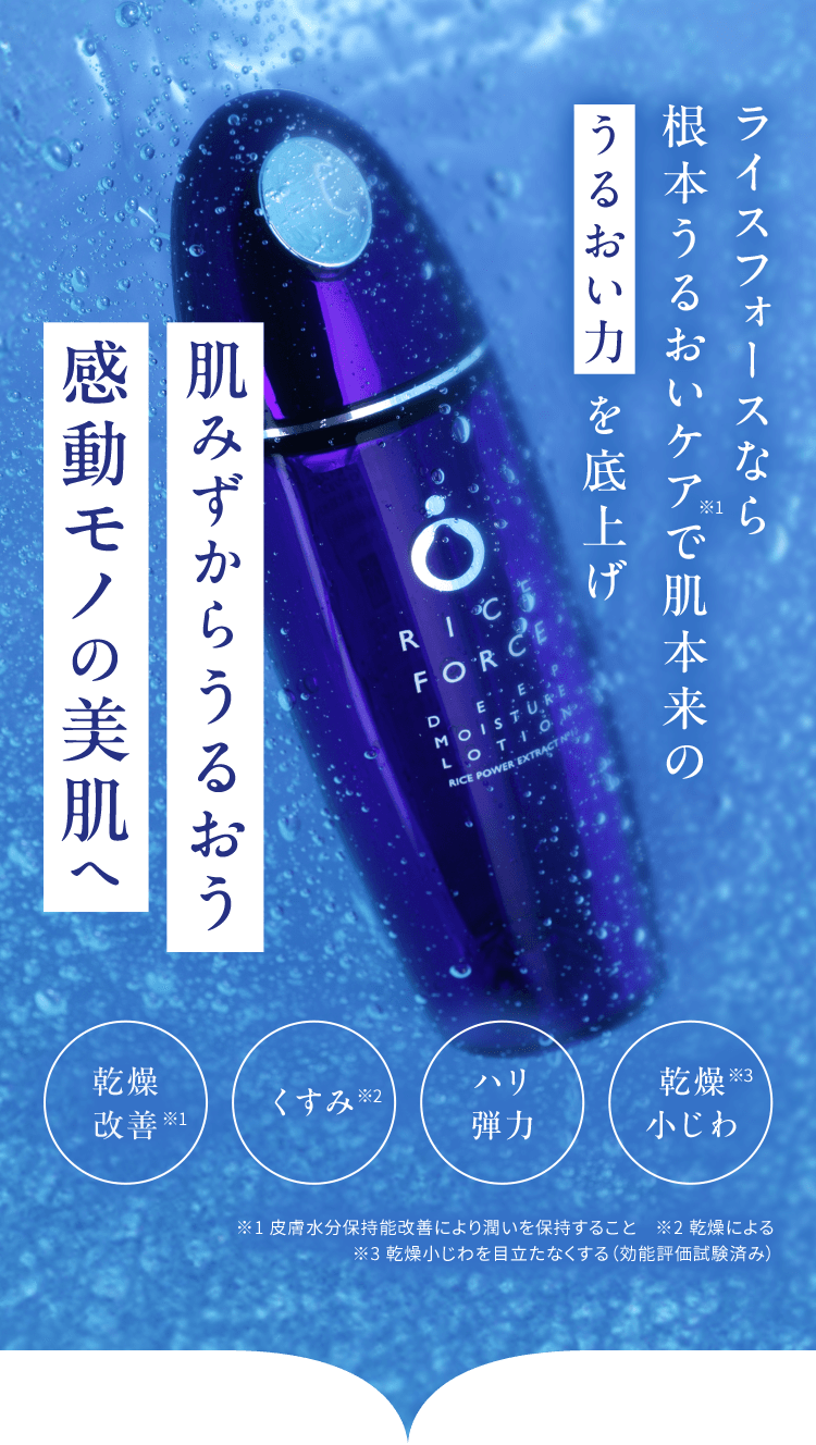 ライスフォースなら 根本うるおいケア※1で肌本来の  うるおい力 を底上げ 肌みずからうるおう 感動モノの美肌へ うるおい 改善※1 くすみ※2 ハリ 弾力 乾燥 小じわ※3 ※1 水分保持能改善のこと　※2 乾燥による ※3 乾燥小じわを目立たなくする（効能評価試験済み）