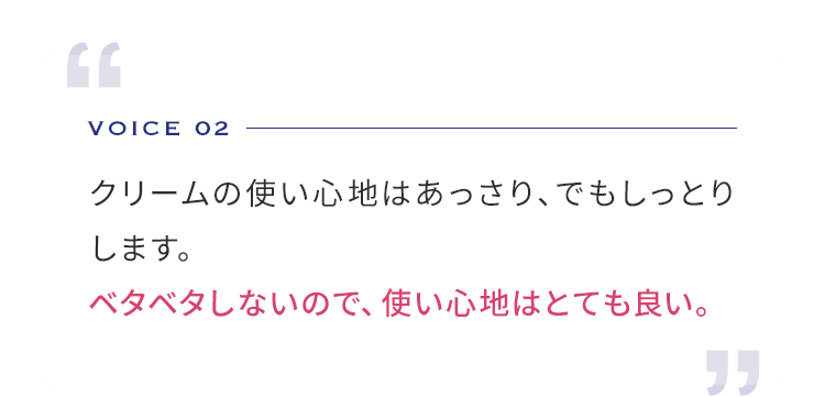 VOICE 02 クリームの使い心地はあっさり、でもしっとりします。 ベタベタしないので、使い心地はとても良い。