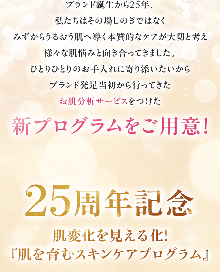 ブランド誕生から25年、私たちはその場しのぎではなくみずからうるおう肌へ導く本質的なケアが大切と考え様々な肌悩みと向き合ってきました。ひとりひとりのお手入れに寄り添いたいからブランド発足当初から行ってきたお肌分析サービスをつけた新プログラムをご用意! 25周年記念肌変化を見える化! 『肌を育むスキンケアプログラム』
