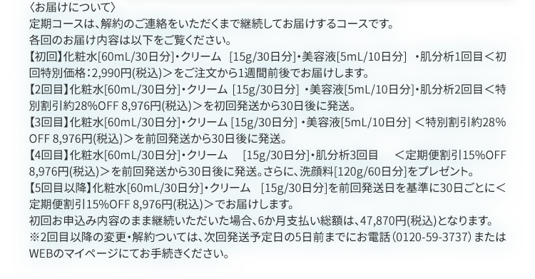 〈お届けについて〉定期コースは、解約のお手続きをいただくまで定期的に商品をお届けするコースです。【初回】化粧水[60ｍL/30日分]・クリーム[15g/30日分]・美容液[5ml/10日分]＜初回特別価格 2,990円（税込）＞をご注文から1週間前後でお届けいたします。【2回目】変更がない場合、化粧水[60ｍL/30日分]・クリーム[15g/30日分]・シワ改善美容液[17g]＜定期2回目特別価格8,976円（税込）＞を初回発送から30日後に発送。【3回目以降】前回発送日から30日ごとに化粧水[60ｍL/30日分]を＜定期割引15％OFF 8,9762円＞でお届け（点数による割引もございます。4点以上25％、3点20％、2点15％、1点でも10％OFF）初回お申込み内容のまま継続いただいた場合、6か月分のお支払い総額は47,870円(税込)となります。※2回目以降の変更・解約については、次回発送予定日の5日前までにお電話(0120-59-3737)またはWEBのマイページにてお手続きください。