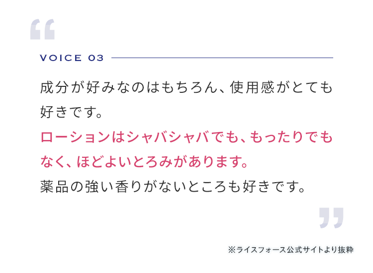 VOICE 03 成分が好みなのはもちろん、使用感がとても好きです。 ローションはシャバシャバでも、もったりでもなく、ほどよいとろみがあります。薬品の香りが強くないところも好きです。 ※ライスフォース公式サイトより抜粋
