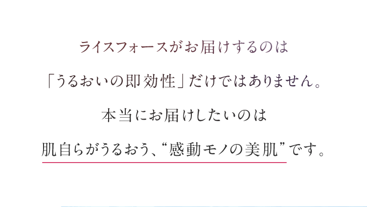 ライスフォースがお届けするのは「うるおいの即効性」だけではありません。本当にお届けしたいのは肌自らがうるおう、“一生モノの美肌”です。