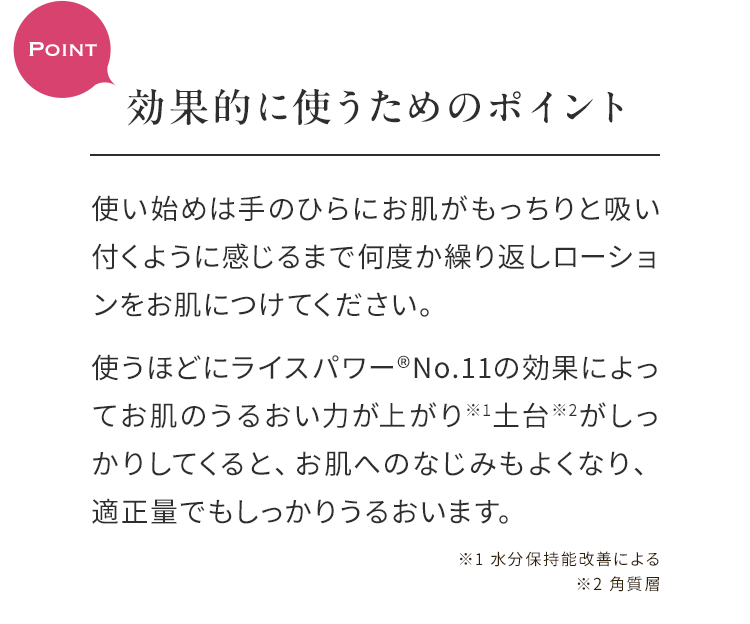 Point効果的に使うためのポイント 使い始めは手のひらにお肌がもっちりと吸い付くように感じるまで何度か繰り返しローションをお肌につけてください。使うほどにライスパワー®No.11の効果によってお肌のうるおい力が上がり※1土台※2がしっかりしてくると、お肌へのなじみもよくなり、適正量でもしっかりうるおいます。 ※1 水分保持能改善による※2 角質層