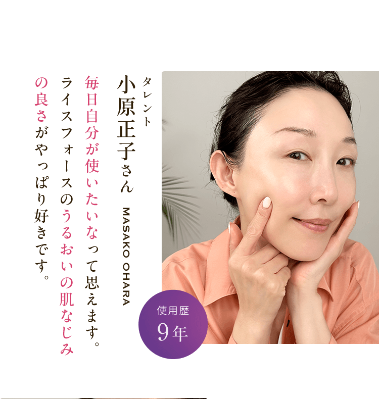 小原正子さんmasako ohara 毎日自分が使いたいなって思えます。ライスフォースのうるおいの肌なじみの良さがやっぱり好きです。使用歴9年
