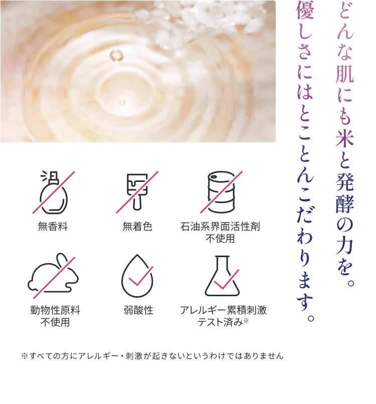 どんな肌にも米と発酵の力を。 優しさにはとことんこだわります。無香料、無着色、石油系界面活性剤
          不使用、動物性原料不使用、弱酸性、アレルギー累積刺激テスト済み※　※すべての方にアレルギー・刺激が起きないというわけではありません