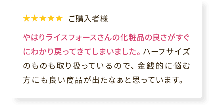 ご購入者様 やはりライスフォースさんの化粧品の良さがすぐにわかり戻ってきてしまいました。ハーフサイズのものも取り扱っているので、金銭的に悩む方にも良い商品が出たなぁと思っています。