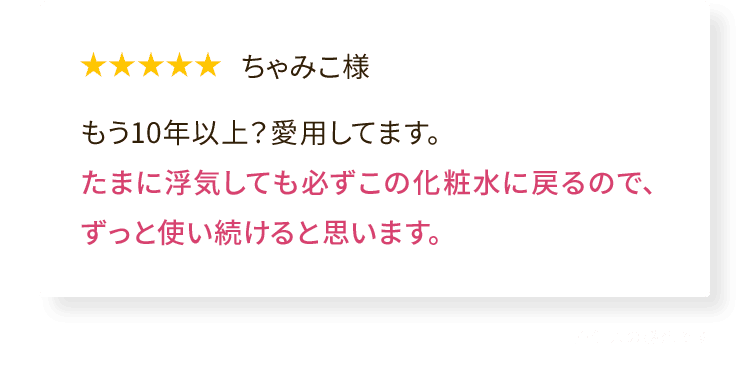 ちゃみこ様 もう10年以上?愛用してます。たまに浮気しても必ずこの化粧水に戻るので、ずっと使い続けると思います。※個人の感想です