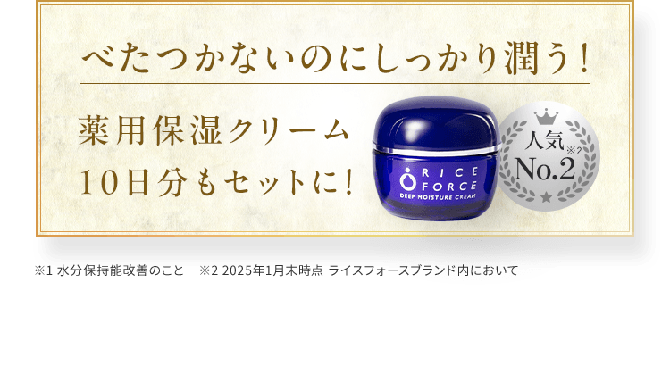 べたつかないのにしっかり潤う！薬用保湿クリーム10日分もセットに！※1 水分保持能改善のこと　※2 2025年1月末時点 ライスフォースブランド内において