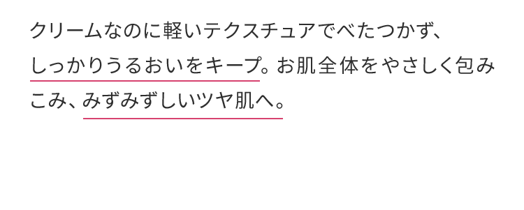 クリームなのに軽いテクスチュアでべたつかず、 しっかりうるおいをキープ。お肌全体をやさしく包みこみ、みずみずしいツヤ肌へ。