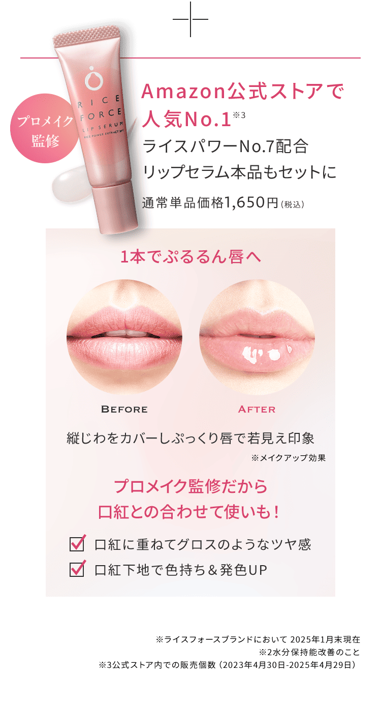 プロメイク 監修 Amazon公式ストアで 人気No.1※3 ライスパワーNo.7配合 リップセラム本品もセットに 通常単品価格1,650円（税込）1本でぷるるん唇へ Before　After　※メイクアップ効果　プロメイク監修だから 口紅との合わせて使いも！　口紅に重ねてグロスのようなツヤ感 口紅下地で色持ち＆発色UP　※ライスフォースブランドにおいて 2025年1月末現在 ※2水分保持能改善のこと　※3公式ストア内での販売個数（2023年4月30日-2025年4月29日）