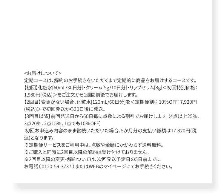 ＜お届けについて＞定期コースは、解約のお手続きをいただくまで定期的に商品をお届けするコースです。【初回】化粧水[60mL/30日分]・クリーム[5g/10日分]・リップセラム[8g]＜初回特別価格：1,980円(税込)＞をご注文から1週間前後でお届けします。【2回目】変更がない場合、化粧水[120mL/60日分]を＜定期便割引10％OFF：7,920円(税込)＞で初回発送から30日後に発送。【3回目以降】前回発送日から60日毎に点数による割引でお届けします。（4点以上25％、3点20％、2点15％、1点でも10％OFF） 初回お申込み内容のまま継続いただいた場合、5か月分の支払い総額は17,820円(税込)となります。 ※定期便サービスをご利用中は、点数や金額にかかわらず送料無料。 ※ご購入と同時に2回目以降の解約は受け付けておりません。 ※2回目以降の変更・解約ついては、次回発送予定日の5日前までに お電話（ 0120-59-3737 ）またはWEBのマイページにてお手続きください。