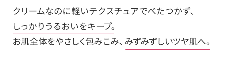 クリームなのに軽いテクスチュアでべたつかず、しっかりうるおいをキープ。お肌全体をやさしく包みこみ、みずみずしいツヤ肌へ。