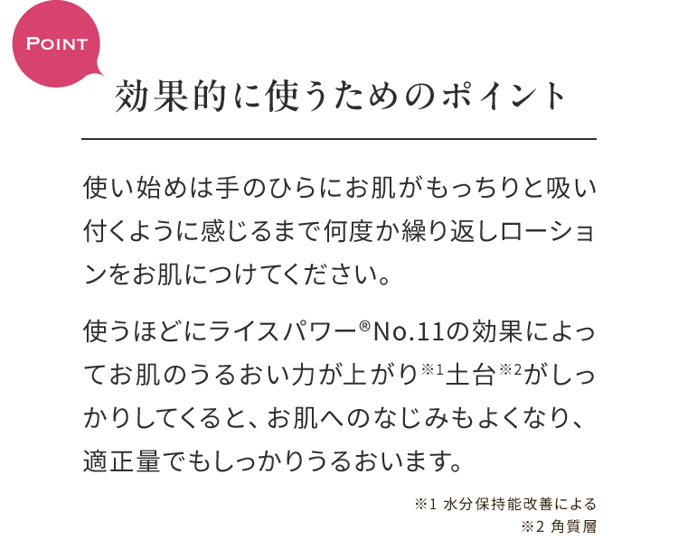Point効果的に使うためのポイント 使い始めは手のひらにお肌がもっちりと吸い付くように感じるまで何度か繰り返しローションをお肌につけてください。使うほどにライスパワー®No.11の効果によってお肌のうるおい力が上がり※1土台※2がしっかりしてくると、お肌へのなじみもよくなり、適正量でもしっかりうるおいます。 ※1 水分保持能改善による※2 角質層