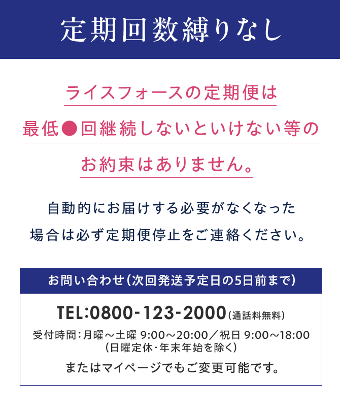 Point 01 定期回数縛りなしライスフォースの定期便は最低●回継続しないといけない等のお約束はありません。自動的にお届けする必要がなくなった場合は必ず定期便停止をご連絡ください。お問い合わせ(次回発送予定日の5日前まで)TEL:0800-123-2000(通話料無料)受付時間:月曜~土曜 9:00~20:00/祝日 9:00~18:00(日曜定休・年末年始を除く)またはマイページでもご変更可能です。