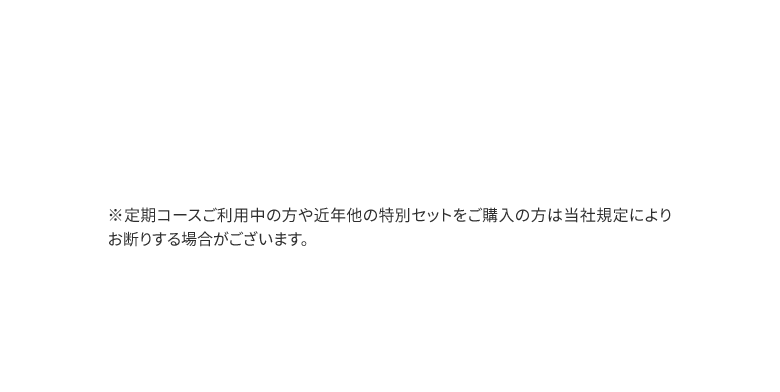 ※定期コースご利用中の方や近年他の特別セットをご購入の方は当社規定によりお断りする場合がございます。