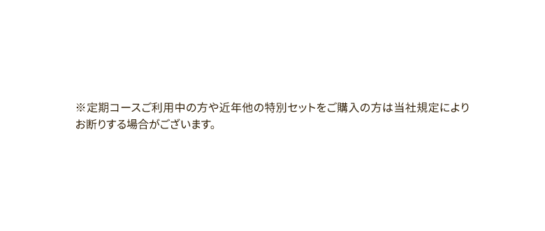 ※定期コースご利用中の方や近年他の特別セットをご購入の方は当社規定によりお断りする場合がございます。