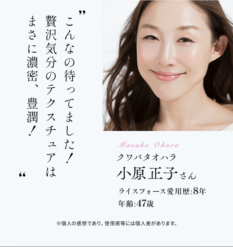 クワバタオハラ小原正子さんライスフォース愛用歴:8年 年齢:47歳こんなの待ってました！ 贅沢気分のテクスチュアは まさに濃密、豊潤！※個人の感想であり、使用感等には個人差があります。