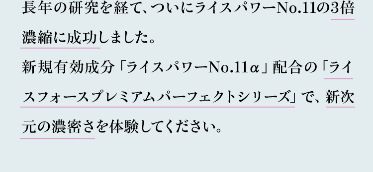 長年の研究を経て、ついにライスパワーNo.11の3倍濃縮に成功しました。新規有効成分「ライスパワーNo.11α」配合の「ライスフォースプレミアムパーフェクトシリーズ」で、新次元の濃密さを体験してください。