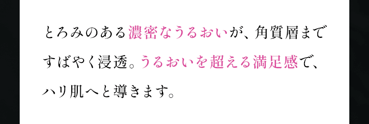 とろみのある濃密なうるおいが、角質層まですばやく浸透。うるおいを超える満足感で、ハリ肌へと導きます。