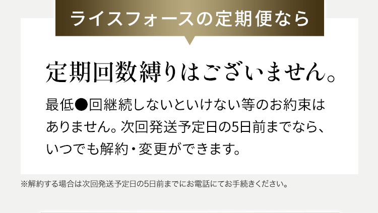 ライスフォースの定期便なら定期回数縛りはございません。最低●回継続しないといけない等のお約束はありません。次回発送予定日の5日前までなら、いつでも解約・変更ができます。※解約する場合は次回発送予定日の5日前までにお電話にてお手続きください。