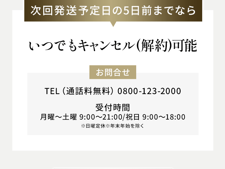 次回発送予定日の5日前までならいつでもキャンセル(解約)可能 お問合せTEL（通話料無料） 0800-123-2000 受付時間 月曜～土曜 9:00～21:00/祝日 9:00～18:00 ※日曜定休※年末年始を除く