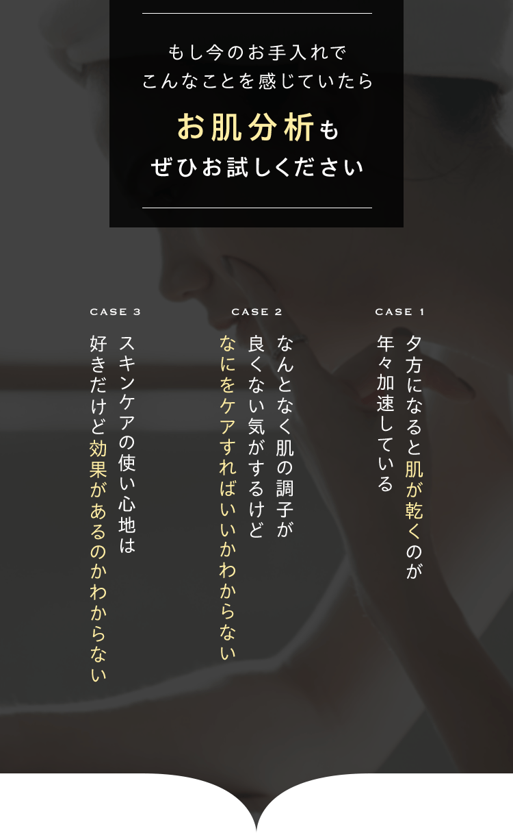 もし今のお手入れでこんなことを感じていたらお肌分析もぜひお試しください　CASE1夕方になると肌が乾くのが年々加速している　CASE２なんとなく肌の調子が良くない気がするけどなにをケアすればいいかわからない　CASE３スキンケアの使い心地は好きだけど効果があるのかわからない