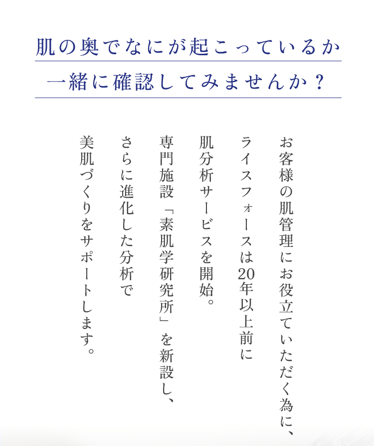 肌の奥でなにが起こっているか一緒に確認してみませんか？お客様の肌管理にお役立ていただく為に、ライスフォースは20年以上前に肌分析サービスを開始。専門施設「素肌学研究所」を新設し、さらに進化した分析で美肌づくりをサポートします。