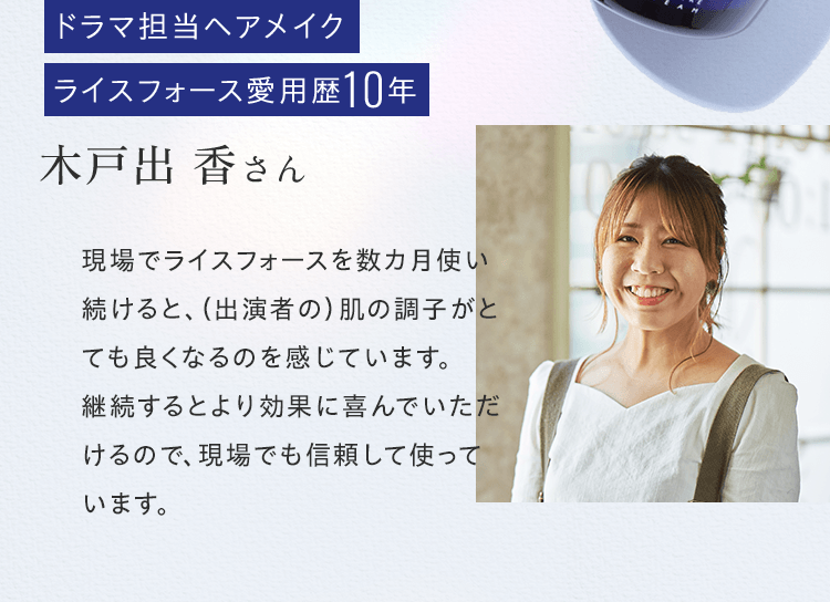 ドラマ担当ヘアメイクライスフォース愛用歴10年木戸出 香さん現場でライスフォースを数カ月使い続けると、（出演者の）肌の調子がとても良くなるのを感じています。継続するとより効果に喜んでいただけるので、現場でも信頼して使っています。