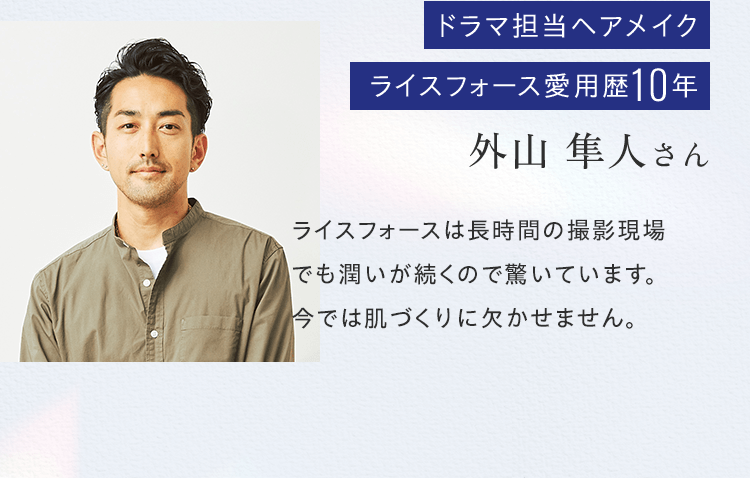 ドラマ担当ヘアメイクライスフォース愛用歴10年外山 隼人さんライスフォースは長時間の撮影現場でも潤いが続くので驚いています。今では肌づくりに欠かせません。