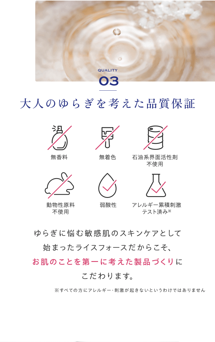 QUALITY03大人のゆらぎを考えた品質保証 無香料 無着色 石油系界面活性剤不使用 動物性原料不使用 弱酸性 アレルギー累積刺激テスト済み※ゆらぎに悩む敏感肌のスキンケアとして始まったライスフォースだからこそ、お肌のことを第一に考えた製品づくりにこだわります。※すべての方にアレルギー・刺激が起きないというわけではありません