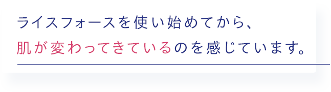 ライスフォースを使い始めてから、肌が変わってきているのを感じています。