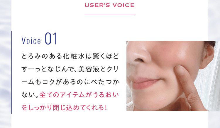 とろみのある化粧水は驚くほどすーっとなじんで、美容液とクリームもコクがあるのにべたつかない。全てのアイテムがうるおいをしっかり閉じ込めてくれる！