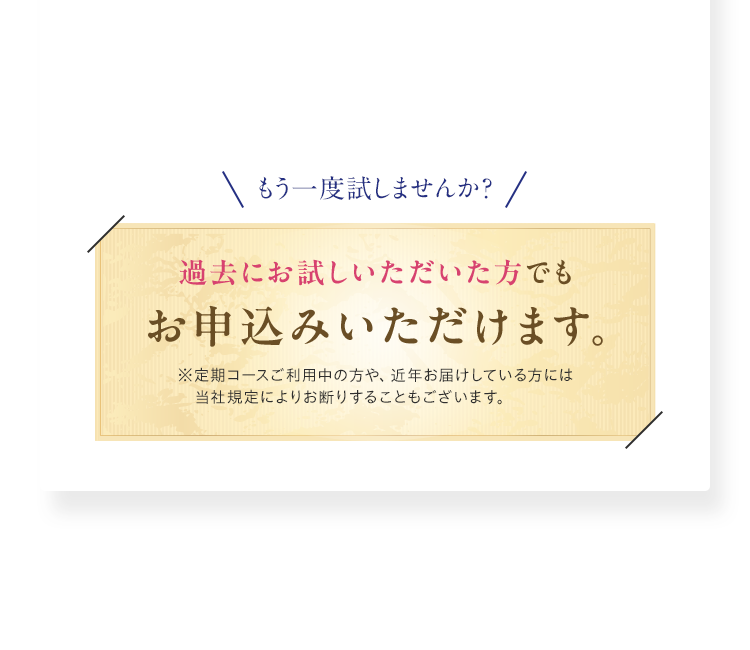 もう一度試しませんか？ 過去にお試しいただいた方でもお申込みいただけます。※定期コースご利用中の方や、近年お届けしている方には当社規定によりお断りすることもございます。